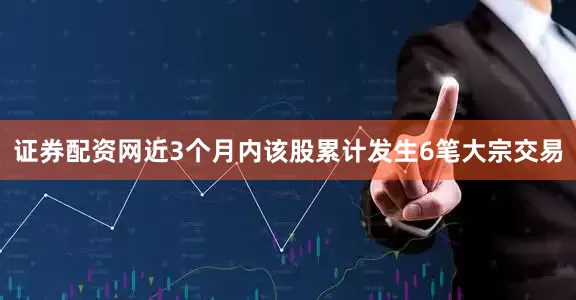 证券配资网近3个月内该股累计发生6笔大宗交易